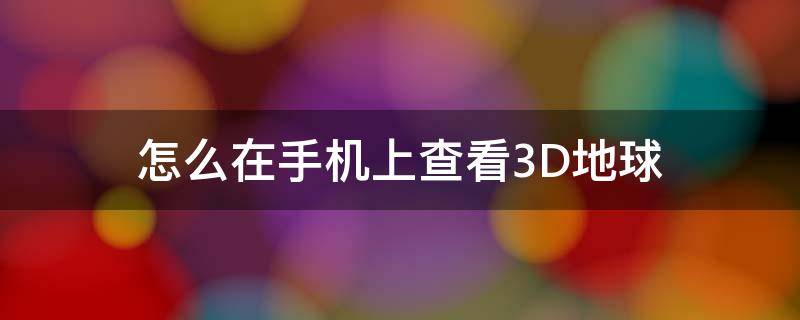 怎么在手机上查看3D地球（3d看地球手机软件）