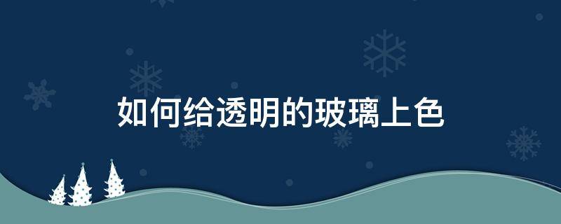 如何给透明的玻璃上色（玻璃透明色怎么调）