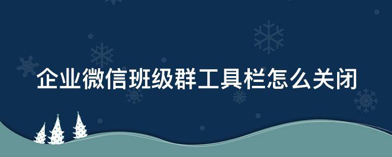 企业微信班级群工具栏怎么关闭 企业微信班级群工具栏怎么关闭不了