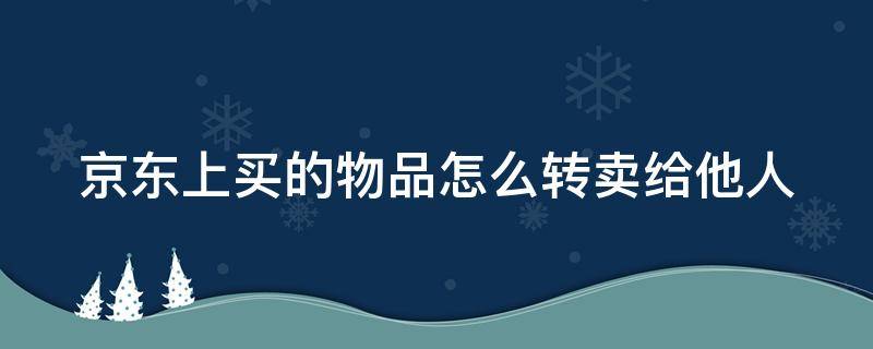 京东上买的物品怎么转卖给他人 京东买的东西怎么转寄