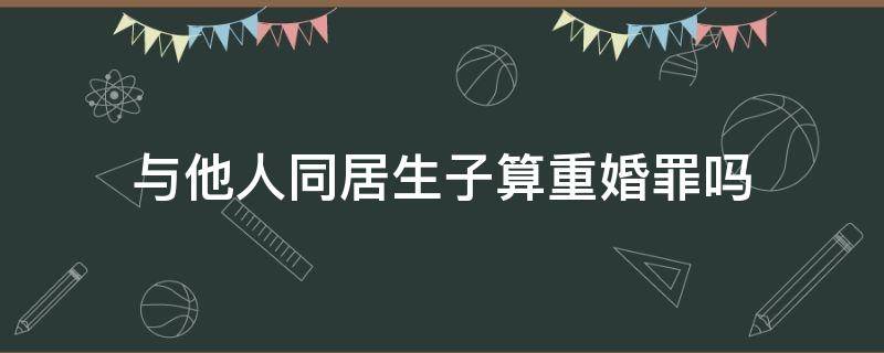 与他人同居生子算重婚罪吗 与他人同居构成重婚罪吗