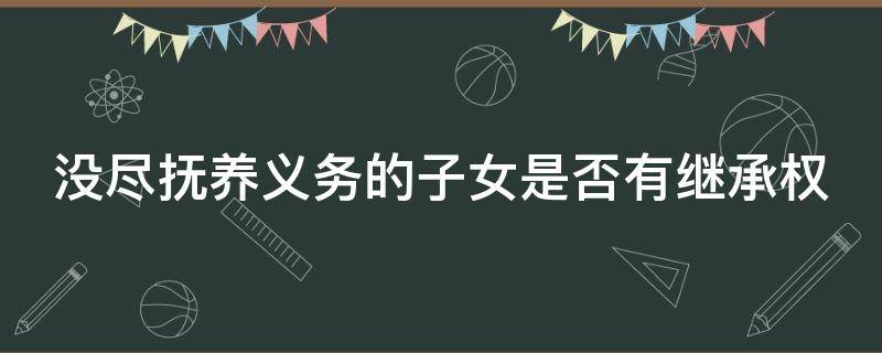 没尽抚养义务的子女是否有继承权（没尽抚养义务的子女是否有继承权呢）