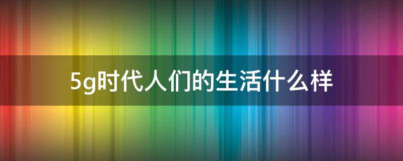 5g时代人们的生活什么样 5G时代的生活