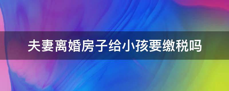 夫妻离婚房子给小孩要缴税吗（夫妻离婚房产给孩子如何收税）