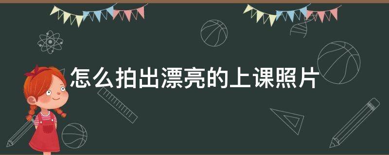 怎么拍出漂亮的上课照片（如何拍学生上课照片）