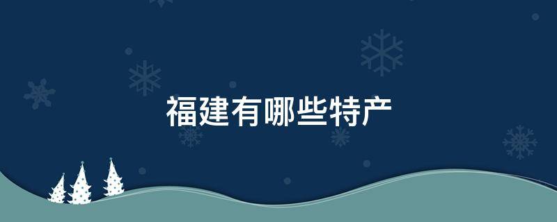 福建有哪些特产 福建有哪些特产给大家介绍一下用总分的结构来介绍一段