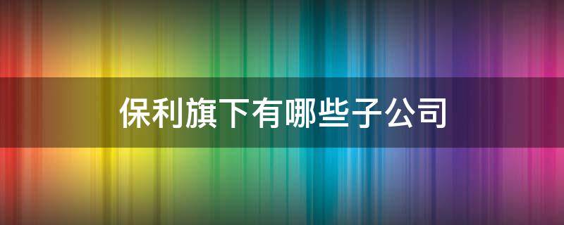 保利旗下有哪些子公司 保利旗下的公司