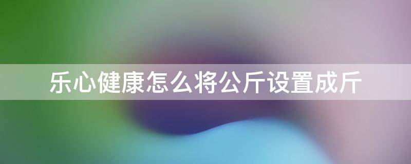 乐心健康怎么将公斤设置成斤 乐心体脂秤怎么调成斤