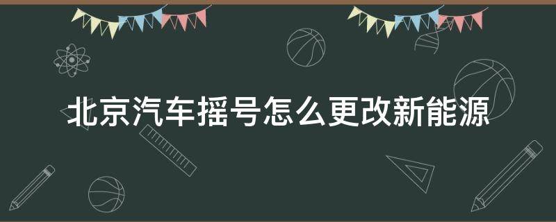 北京汽车摇号怎么更改新能源（北京摇号如何改为新能源）