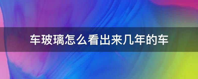 车玻璃怎么看出来几年的车（车子玻璃怎么看出多少年的）