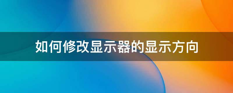 如何修改显示器的显示方向 如何更改屏幕显示方向