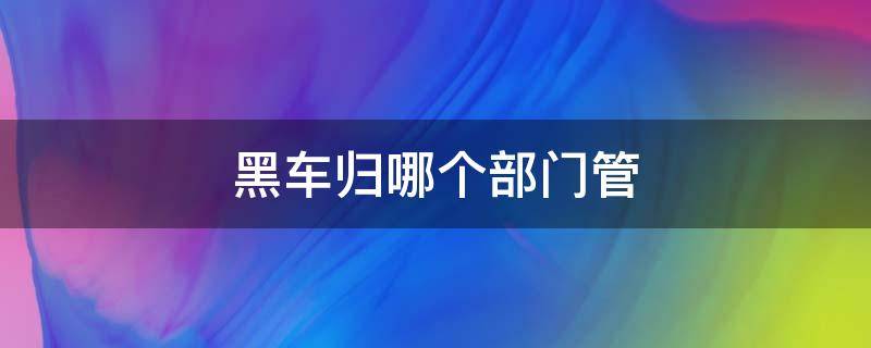 黑车归哪个部门管（黑车归哪个部门管理）