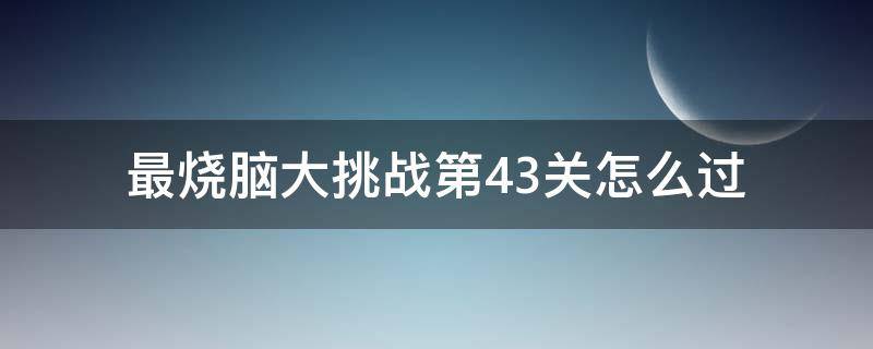 最烧脑大挑战第43关怎么过（烧脑大挑战游戏第43关）