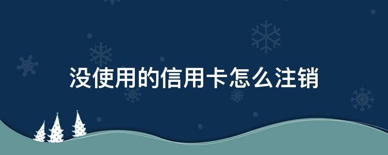 没使用的信用卡怎么注销（办理的信用卡没用过可以注销吗）