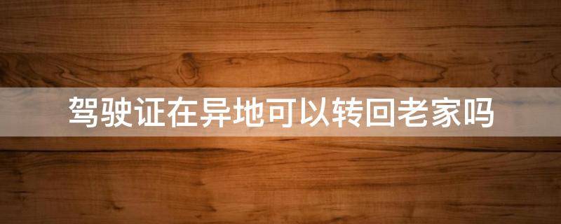 驾驶证在异地可以转回老家吗 外地驾驶证转回老家、在老家可以直接转吗