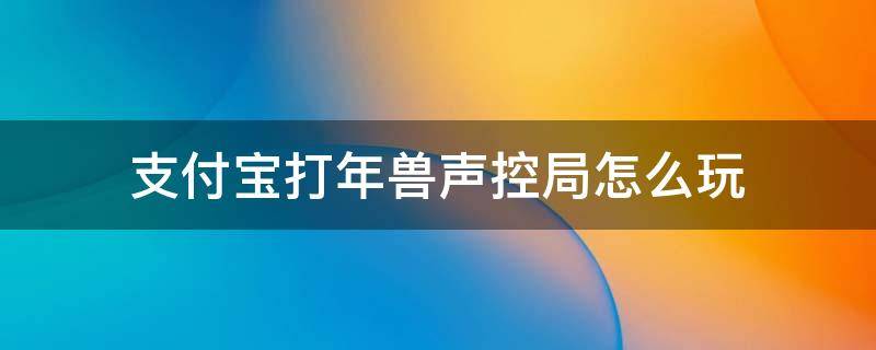 支付宝打年兽声控局怎么玩（支付宝打年兽声控局攻略）