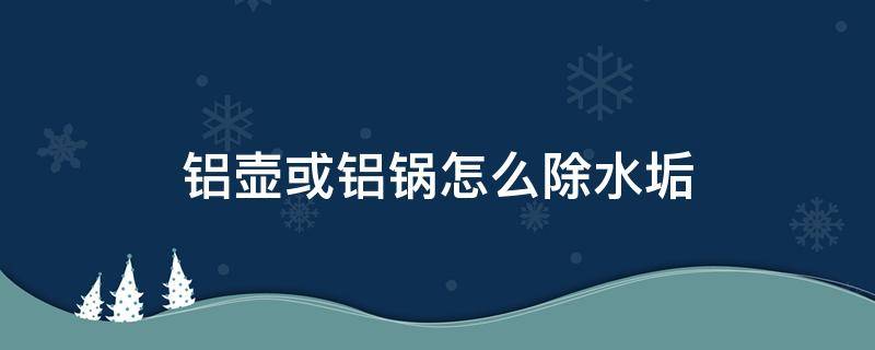 铝壶或铝锅怎么除水垢（烧水的铝壶怎样除水垢）