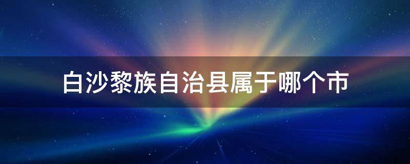 白沙黎族自治县属于哪个市（白沙黎族自治县属于哪个区）