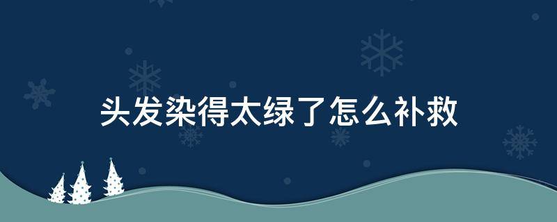 头发染得太绿了怎么补救（头发染成绿色了怎么拯救）