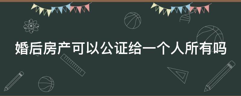 婚后房产可以公证给一个人所有吗（婚后房产可以公证给一方所有吗?）