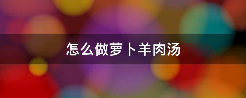 怎么做萝卜羊肉汤 萝卜羊肉汤做法教程