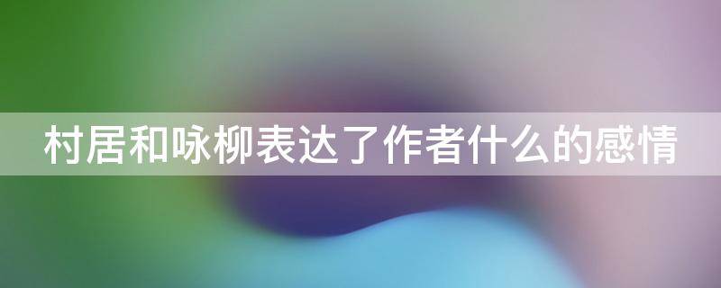 村居和咏柳表达了作者什么的感情（村居和咏柳表达了作者什么的感情和情感）