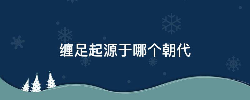 缠足起源于哪个朝代（缠足起源于哪个朝代,经历了多少年）