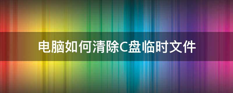 电脑如何清除C盘临时文件（电脑c盘临时文件怎么清理）