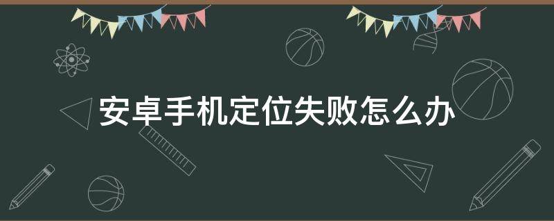 安卓手机定位失败怎么办 手机定位失败怎么办?