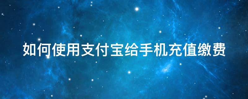 如何使用支付宝给手机充值缴费（如何使用支付宝给手机充值缴费呢）