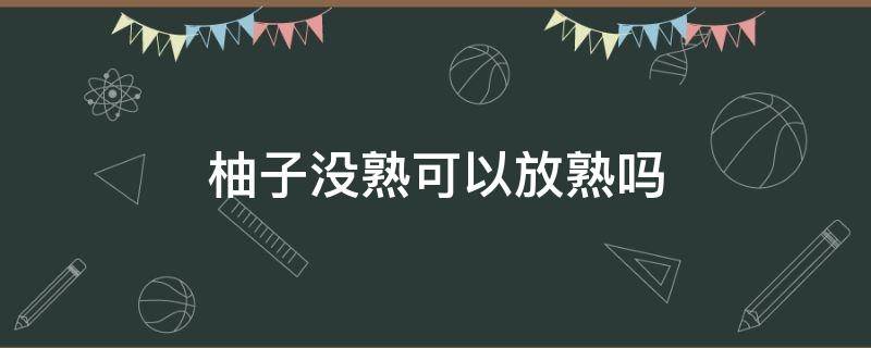 柚子没熟可以放熟吗（没熟的柚子放几天会变熟吗）