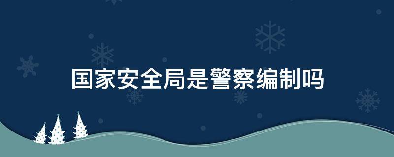 国家安全局是警察编制吗 国家安全局是什么编制