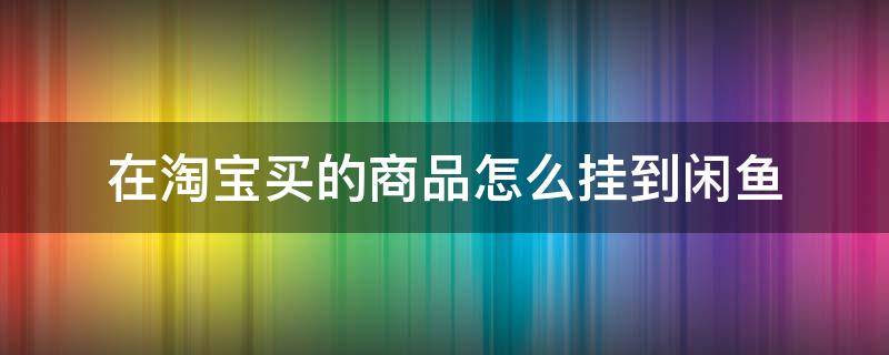 在淘宝买的商品怎么挂到闲鱼 淘宝挂闲鱼上卖