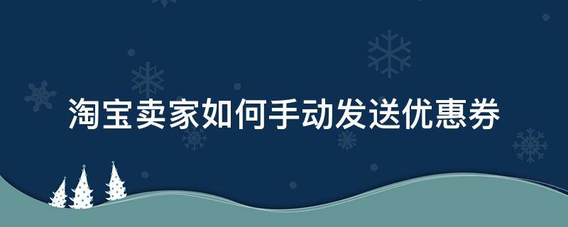 淘宝卖家如何手动发送优惠券（淘宝卖家怎么给买家发送优惠券）