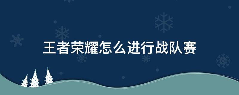 王者荣耀怎么进行战队赛（王者荣耀战队赛如何参加）