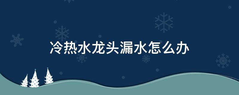 冷热水龙头漏水怎么办（水龙头热水不漏水冷水漏水怎么办）