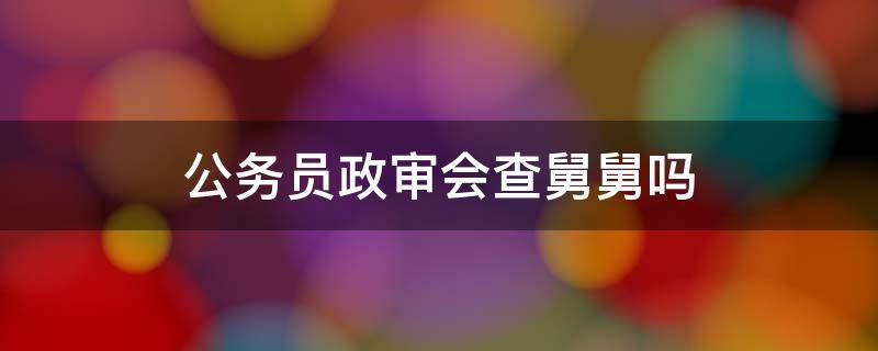 公务员政审会查舅舅吗 公务员政治审查舅舅要查吗