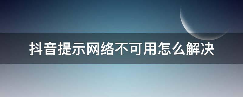 抖音提示网络不可用怎么解决（抖音提示网络不可用是怎么回事）