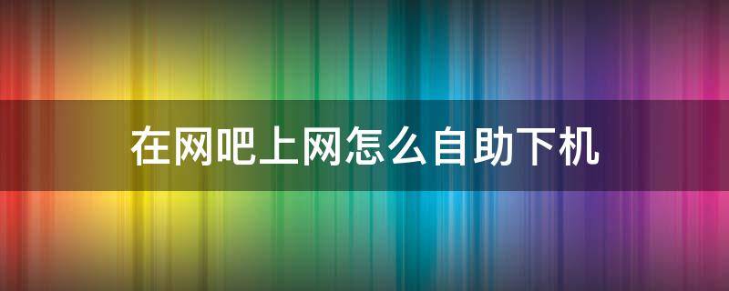 在网吧上网怎么自助下机（去网吧如何自助上机）