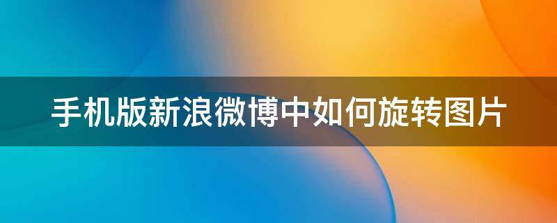 手机版新浪微博中如何旋转图片 手机版新浪微博中如何旋转图片内容