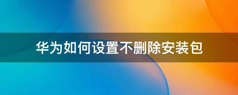 华为如何设置不删除安装包 华为怎么设置不删除安装包