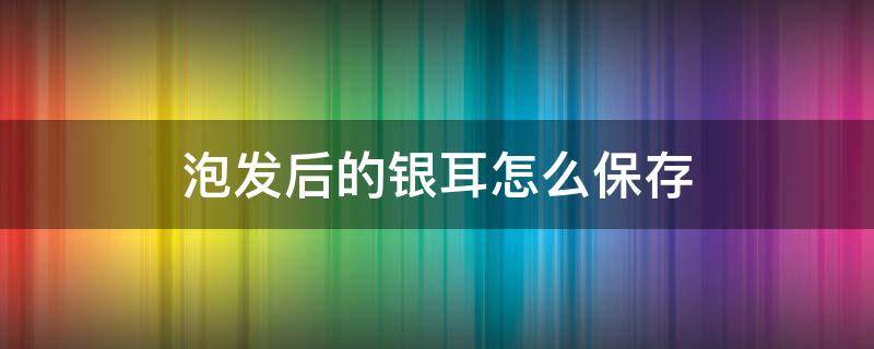 泡发后的银耳怎么保存 泡发后银耳的储藏方法