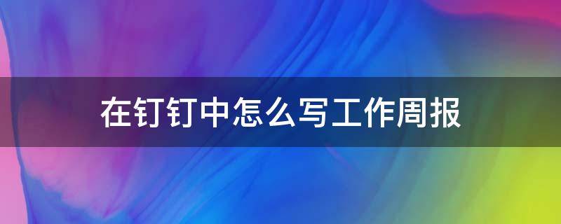 在钉钉中怎么写工作周报（钉钉上面的周报怎么写）