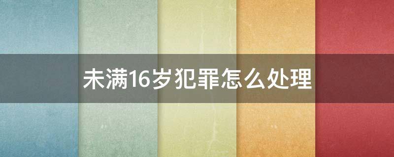 未满16岁犯罪怎么处理（未满16岁犯刑事案件怎么处理）