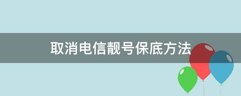 取消电信靓号保底方法（电信靓号什么时候能降保底消费）