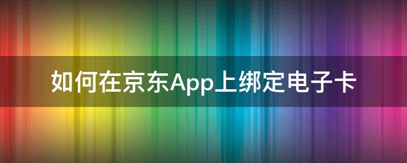 如何在京东App上绑定电子卡 京东app上怎么使用京东卡