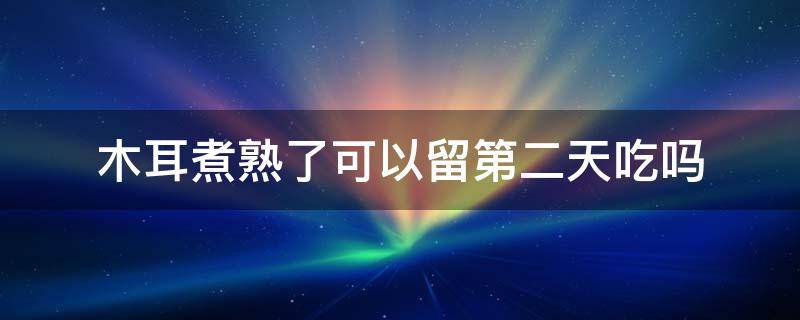 木耳煮熟了可以留第二天吃吗（木耳煮熟没吃完可以放到第二天吃吗）