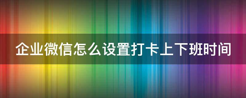 企业微信怎么设置打卡上下班时间（企业微信上下班自动打卡时间设置）