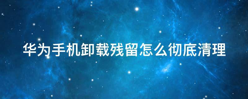 华为手机卸载残留怎么彻底清理 华为手机卸载残留怎么彻底清理不了