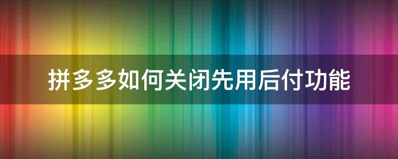 拼多多如何关闭先用后付功能（拼多多如何关闭先用后付功能视频）